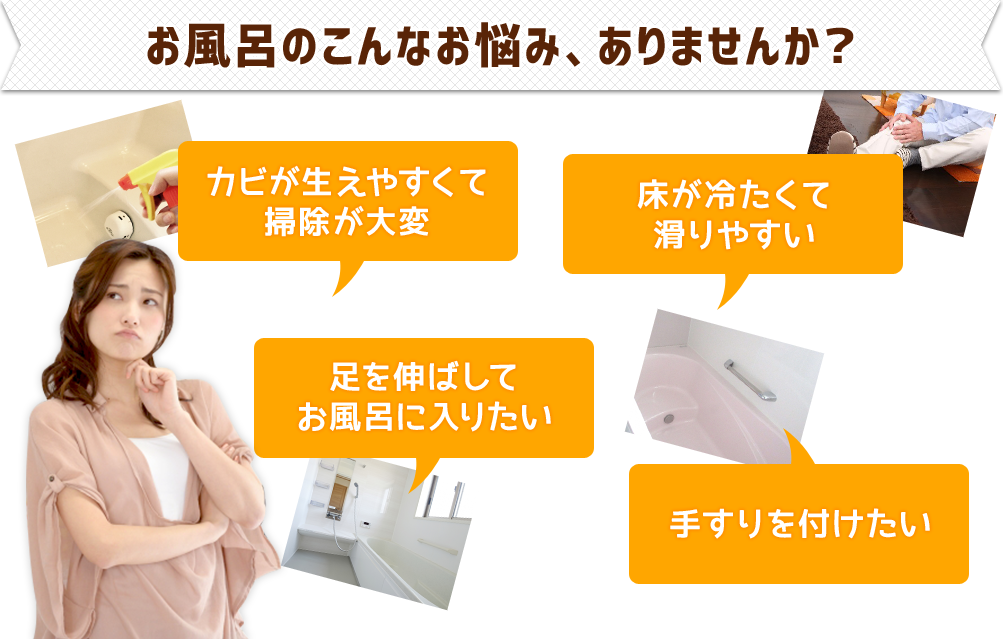 お風呂のこんなお悩み、ありませんか？●カビが生えやすくて掃除が大変●足を伸ばしてお風呂に入りたい●床が冷たくて滑りやすい●手すりを付けたい