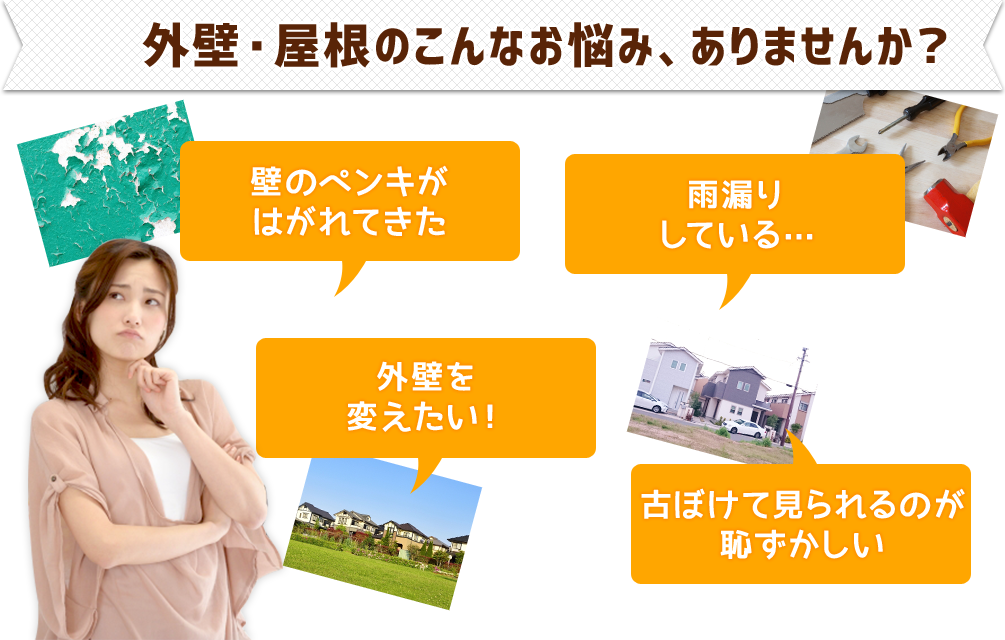 外壁・屋根のこんなお悩み、ありませんか？●壁のペンキがはがれてきた●外壁を変えたい!●雨漏りしている…●古ぼけて見られるのが恥ずかしい