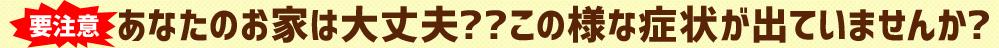 要注意あなたのお家は大丈夫？？この様な症状が出ていませんか？