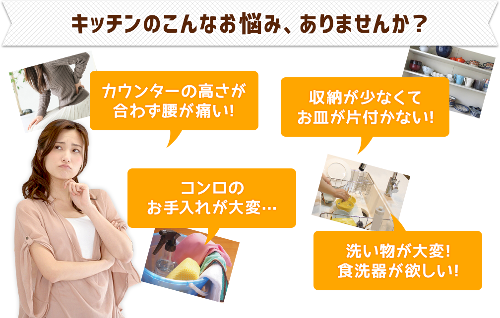 キッチンのこんなお悩み、ありませんか？●カウンターの高さが合わず腰が痛い!●収納が少なくてお皿が片付かない!●コンロのお手入れが大変…●洗い物が大変!食洗器が欲しい!