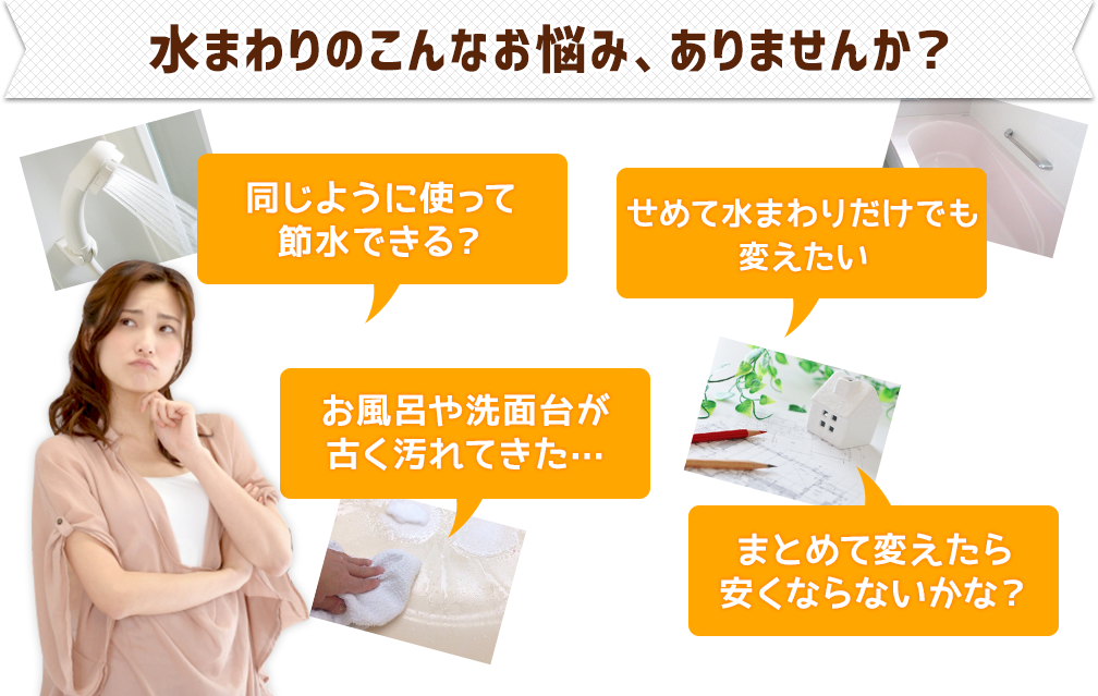 水まわりのこんなお悩み、ありませんか？●同じように使って節水できる？●お風呂や洗面台が古く汚れてきた…●せめて水まわりだけでも変えたい●まとめて変えたら安くならないかな？