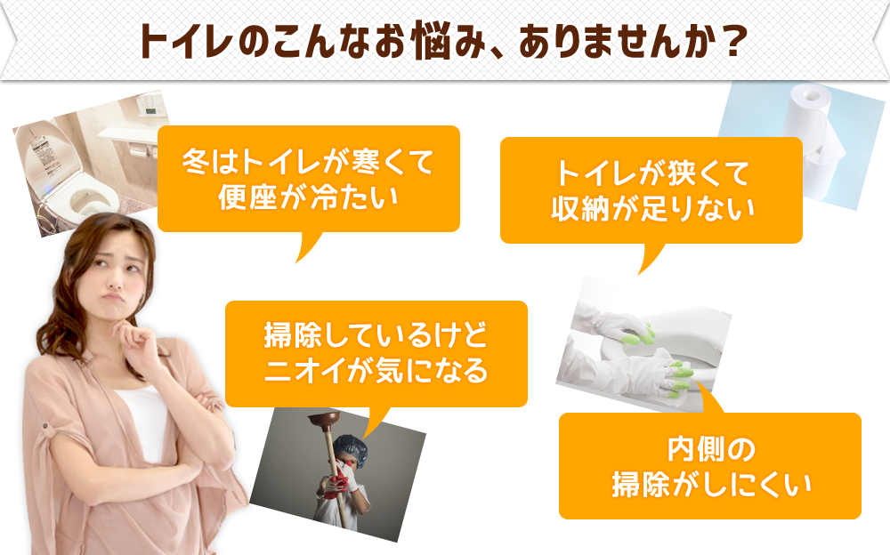 トイレのこんなお悩み、ありませんか？●冬はトイレが寒くて便座が冷たい●掃除しているけどニオイが気になる●トイレが狭くて収納が足りない●内側の収納がしにくい