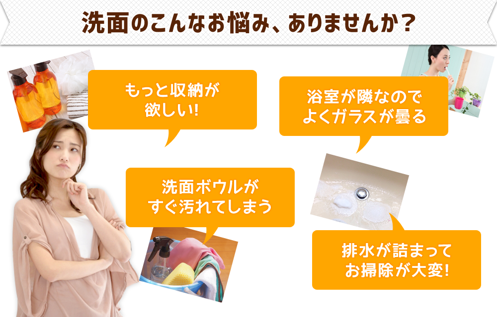 洗面のこんなお悩み、ありませんか？●もっと収納が欲しい！●洗面ボウルがすぐ汚れてしまう●浴室が隣なのでよくガラスが曇る●排水が詰まってお掃除が大変！